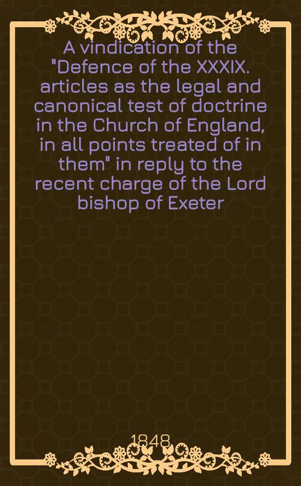 A vindication of the "Defence of the XXXIX. articles as the legal and canonical test of doctrine in the Church of England, in all points treated of in them" in reply to the recent charge of the Lord bishop of Exeter