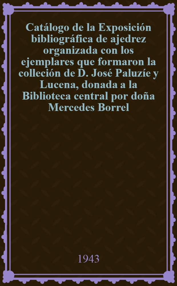 Catálogo de la Exposición bibliográfica de ajedrez organizada con los ejemplares que formaron la colleción de D. José Paluzíe y Lucena, donada a la Biblioteca central por doña Mercedes Borrel, viuda de Paluzíe e hijos (marzo de 1940) = Каталог книжной выставки из Ахедреса,организованной центральной библиотекой г.Барселона.