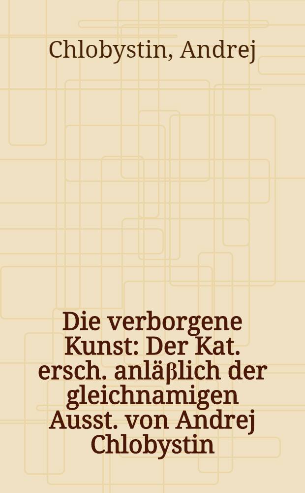 Die verborgene Kunst : Der Kat. ersch. anläβlich der gleichnamigen Ausst. von Andrej Chlobystin (21. März bis 6. Apr. 1997) im Rahmen des Intern. Atelierprogr. des Künstlerhauses Bethanien = Сокровенное искусство.