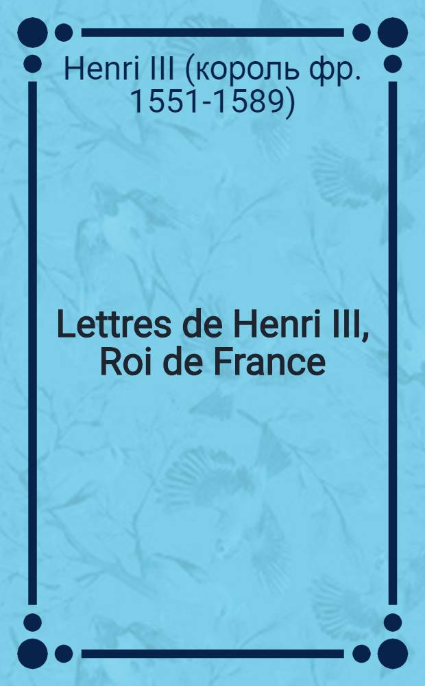 Lettres de Henri III, Roi de France = Письма Генриха III, короля Франции.