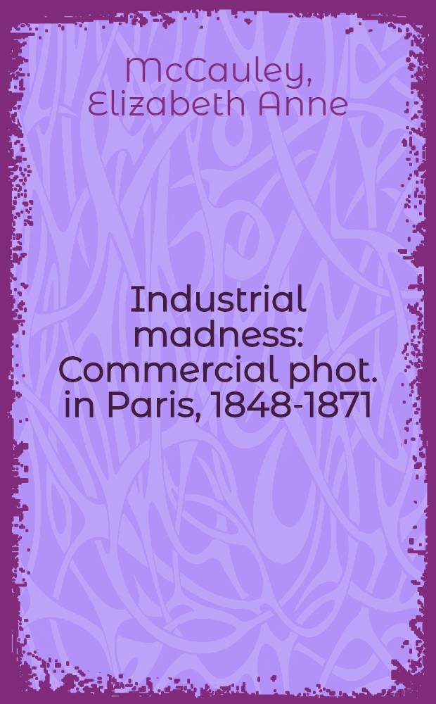 Industrial madness : Commercial phot. in Paris, 1848-1871 = Промышленное безумие-Коммерческая фотография в Париже 1848 - 1871.