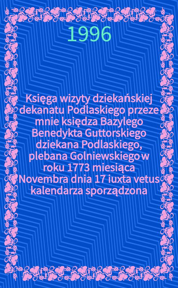 Księga wizyty dziekańskiej dekanatu Podlaskiego przeze mnie księdza Bazylego Benedykta Guttorskiego dziekana Podlaskiego, plebana Golniewskiego w roku 1773 miesiąca Novembra dnia 17 iuxta vetus kalendarza sporządzona = Книга визита подлесского дипломата в 1773,в ноябре месяца.