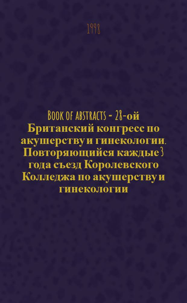 Book of abstracts = 28-ой Британский конгресс по акушерству и гинекологии . Повторяющийся каждые 3 года съезд Королевского Колледжа по акушерству и гинекологии,Харрогит,30 июня-3 июля 1998.