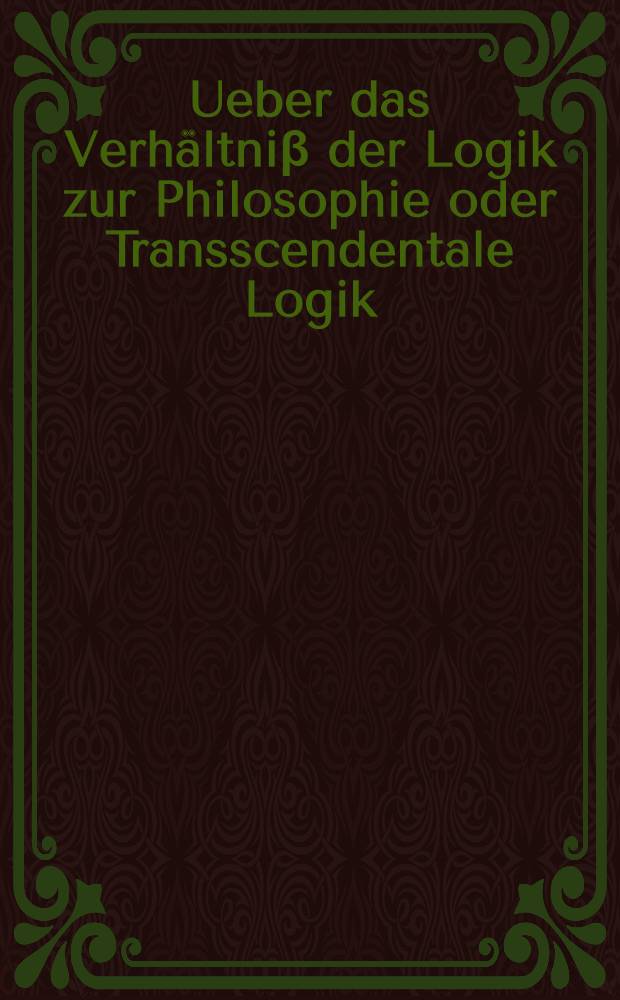 Ueber das Verhältniβ der Logik zur Philosophie oder Transscendentale Logik : (Vorlesung vom Okt. bis Dez. 1812)
