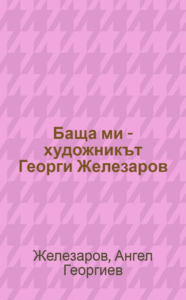 Баща ми - художникът Георги Железаров (1897-1982) = Художник Георгий Железаров.