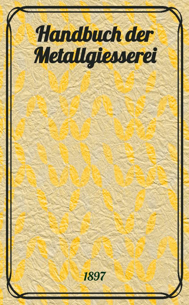 Handbuch der Metallgiesserei : Enthalted die Arbeitseigenschaften der Metalle u. Legierungen sowie praktische Anleitung zur Herstellung von Gussstücken in Bronze, Rot- u. Gelbguss, Weissmetall, Gold, Silber, Zink, Blei, Zinn u.s.w = Руководство по литейному делу.
