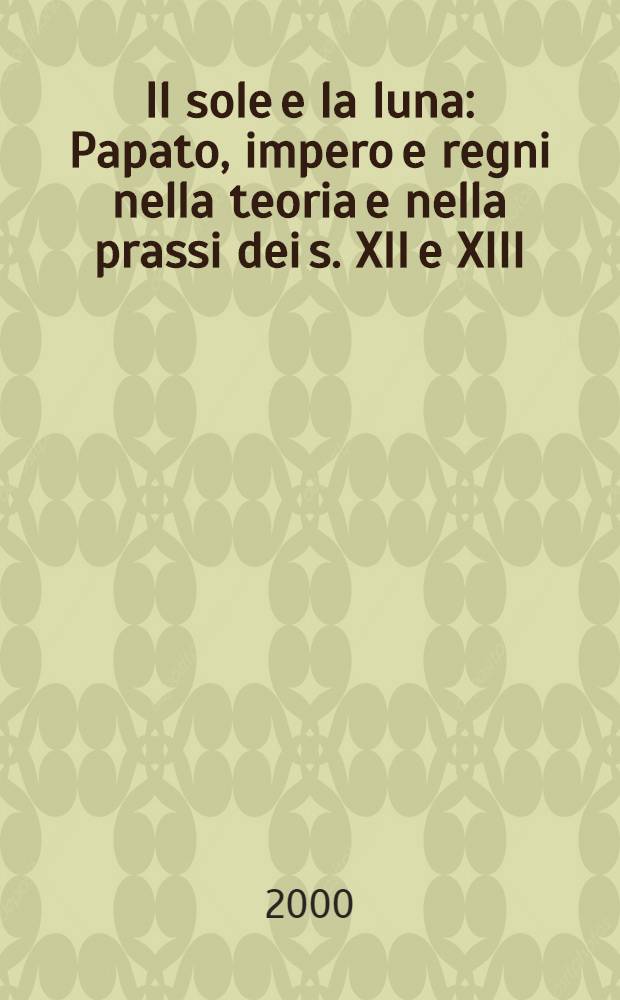 Il sole e la luna : Papato, impero e regni nella teoria e nella prassi dei s. XII e XIII