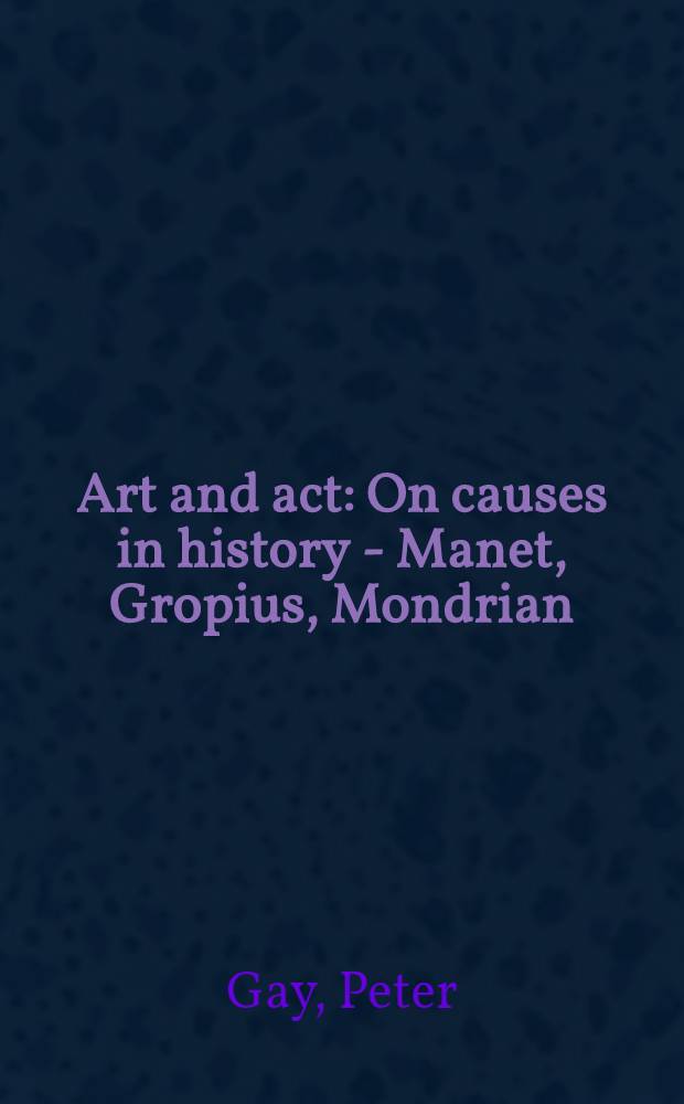 Art and act : On causes in history - Manet, Gropius, Mondrian : The critique lectures, delivered at the Cooper union