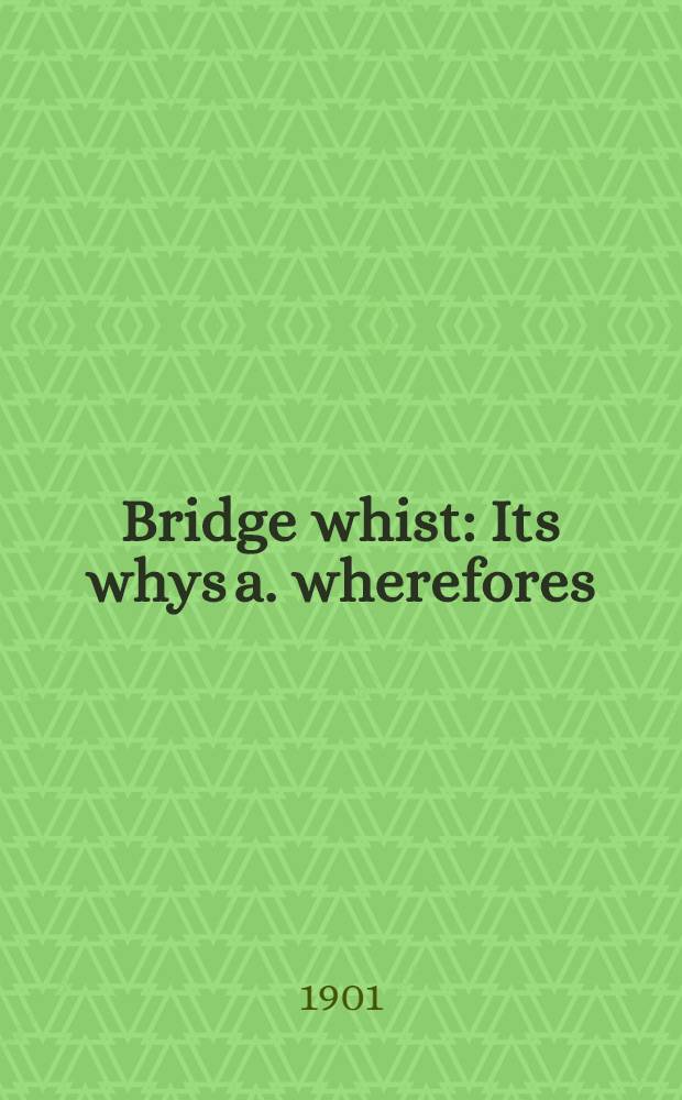 Bridge whist : Its whys a. wherefores: A progressive a. clear method of explanation a. ill. of the game, a. how to play it successfully