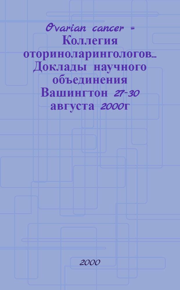Ovarian cancer = Коллегия оториноларингологов.. Доклады научного объединения Вашингтон 27-30 августа 2000г. .