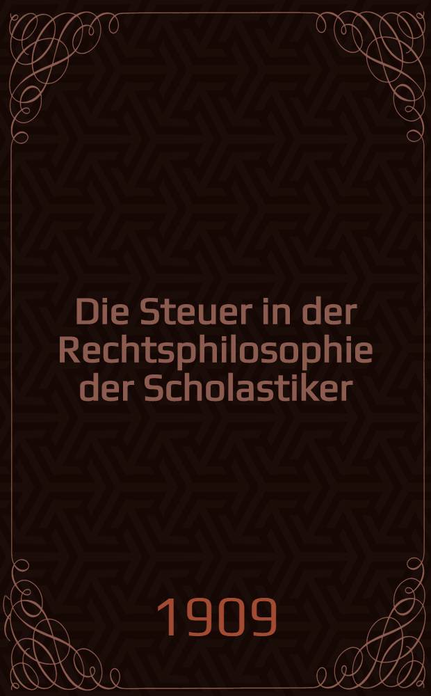 Die Steuer in der Rechtsphilosophie der Scholastiker : Ein Beitr. zur Beurteilung der Scholastiker in ihren Beziehungen zum Rechts-u. Wirtschaftsleben irer Zeit
