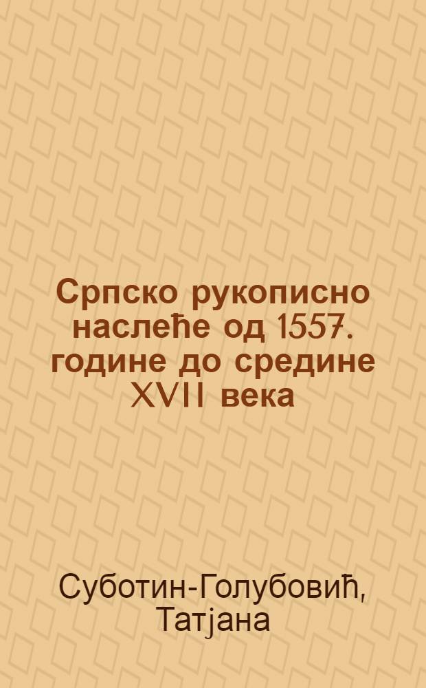 Српско рукописно наслеће од 1557. године до средине XVII века = The Serbian manuscript tradition from 1557 until the middle of the XVIIth century = Сербское рукописное наследие от 1557 г до середины 17 в.