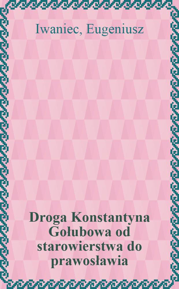 Droga Konstantyna Gołubowa od starowierstwa do prawosławia : Karty z dziejów duchowości ros. w drugiej połowie XIX wieku = Путь Контантина Голубова из старообрядчества в православие