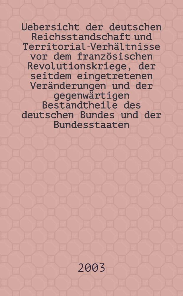 Uebersicht der deutschen Reichsstandschafts- und Territorial-Verhältnisse vor dem französischen Revolutionskriege, der seitdem eingetretenen Veränderungen und der gegenwärtigen Bestandtheile des deutschen Bundes und der Bundesstaaten = Обзор становления немецкой государственности и территориальной целостности от Французск. револ. до нынешнего состояния нем. гос-ва