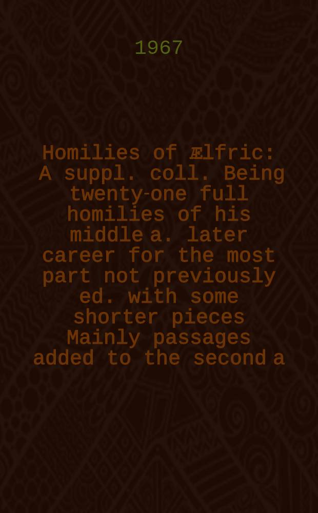 Homilies of Ӕlfric : A suppl. coll. Being twenty-one full homilies of his middle a. later career for the most part not previously ed. with some shorter pieces Mainly passages added to the second a. third ser. Vol. 1