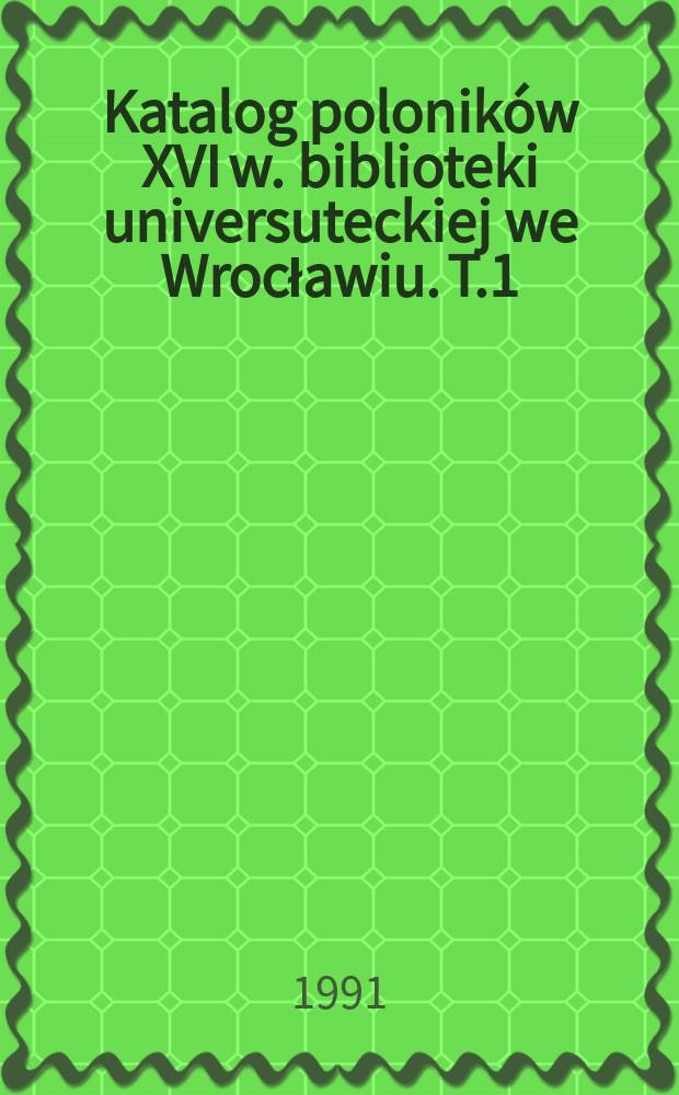 Katalog poloników XVI w. biblioteki universuteckiej we Wrocławiu. T.1