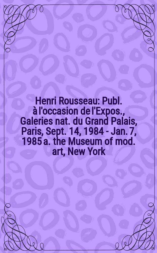 Henri Rousseau : Publ. &agrave; l'occasion de l'Expos. , Galeries nat. du Grand Palais, Paris, Sept. 14, 1984 - Jan. 7, 1985 a. the Museum of mod. art, New York, Febr. 21 - June 4, 1985 = Анри Руссо