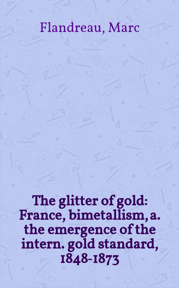 The glitter of gold : France, bimetallism, a. the emergence of the intern. gold standard, 1848-1873 = Блеск золота