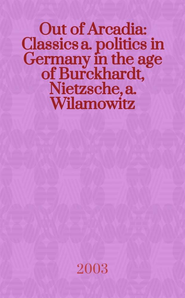 Out of Arcadia : Classics a. politics in Germany in the age of Burckhardt, Nietzsche, a. Wilamowitz