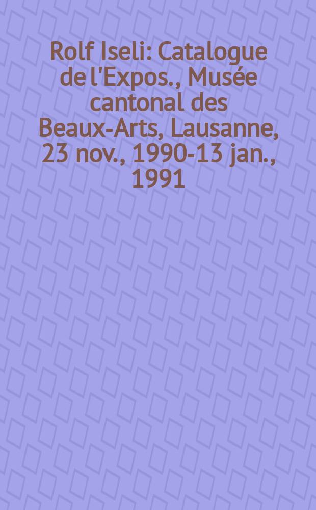 Rolf Iseli : Catalogue de l'Expos., Musée cantonal des Beaux-Arts, Lausanne, 23 nov., 1990-13 jan., 1991 = Рольф Изоли