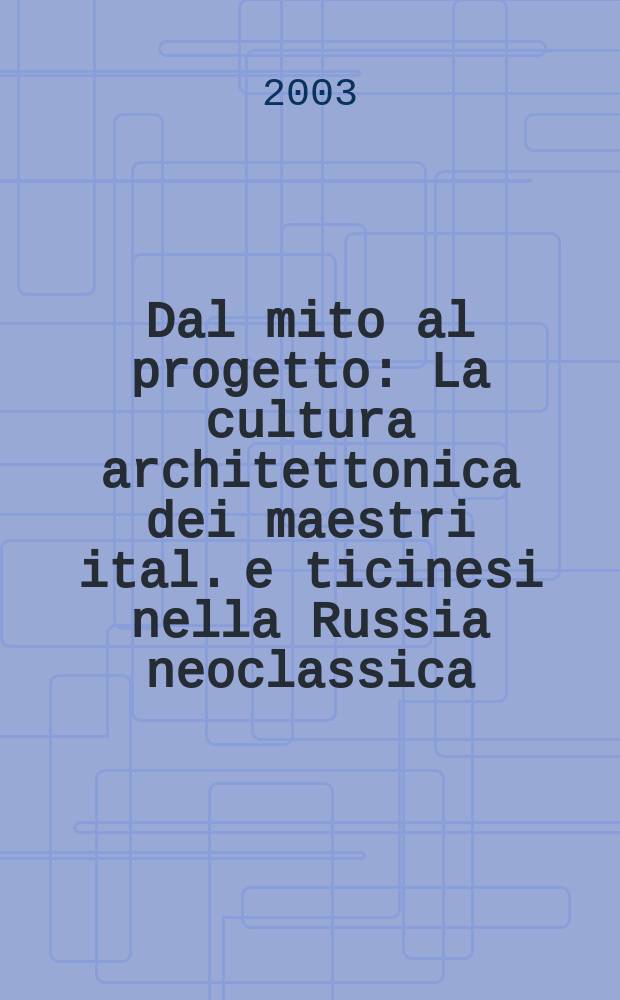 Dal mito al progetto : La cultura architettonica dei maestri ital. e ticinesi nella Russia neoclassica : La mostra, Lugano - Mendrisio, 5 ott. 2003 - 11 genn. 2004, Museo di stato del'Ermitage, 18 febbr. - 18 apr. 2004 = От мифа к проекту. Влияние итальянских и тичинских архитекторов в России эпохи классицизма.