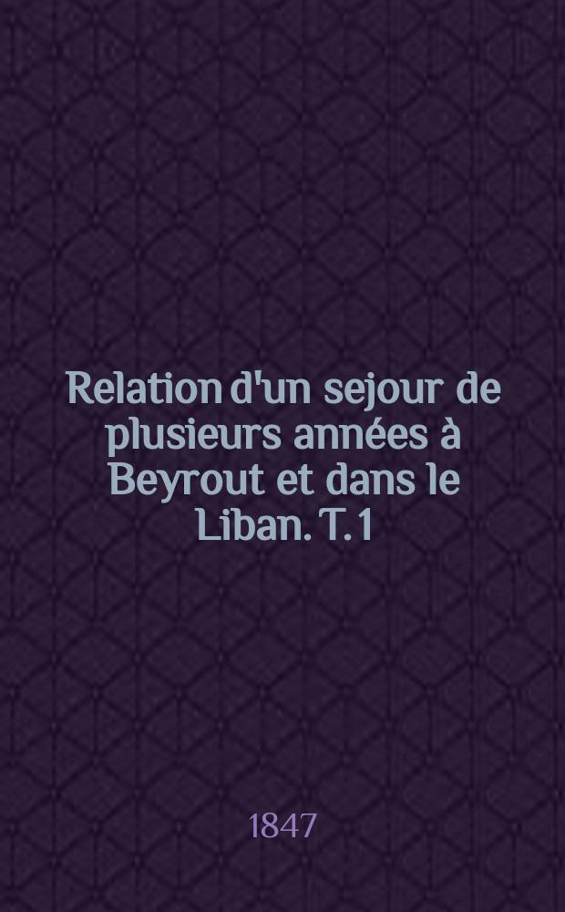 Relation d'un sejour de plusieurs années à Beyrout et dans le Liban. T. 1