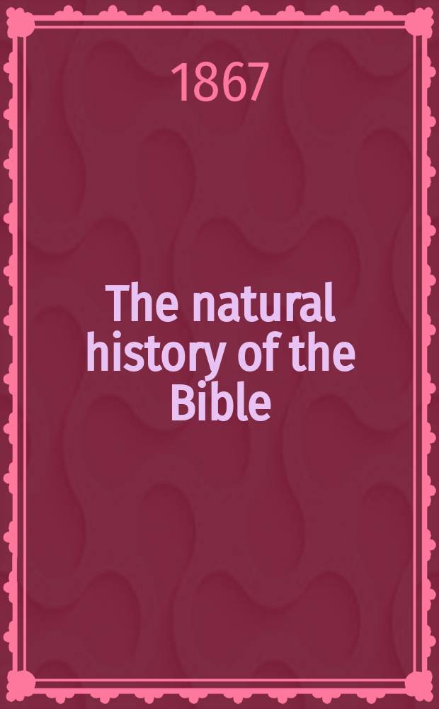 The natural history of the Bible : Being a review of the physical geography, geology, and meteorology of the Holy Land : With a description of every animal a. plant mentioned in Holy Scripture