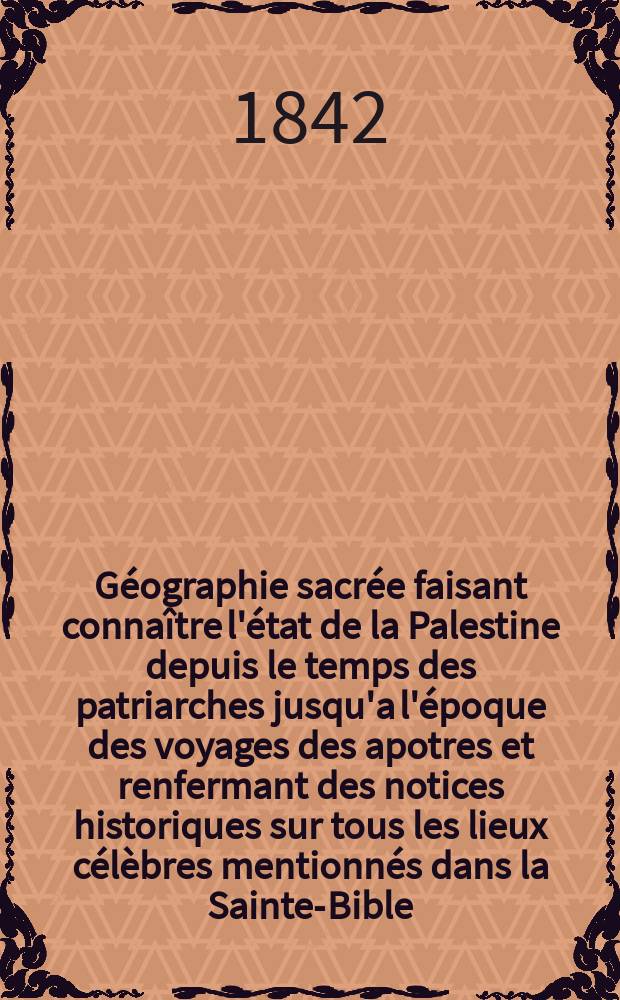 Géographie sacrée faisant connaître l'état de la Palestine depuis le temps des patriarches jusqu'a l'époque des voyages des apotres et renfermant des notices historiques sur tous les lieux célèbres mentionnés dans la Sainte-Bible
