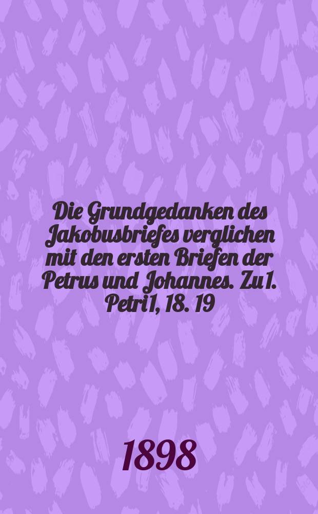 Die Grundgedanken des Jakobusbriefes verglichen mit den ersten Briefen der Petrus und Johannes. Zu 1. Petri 1, 18. 19 = Основные идеи посланий Якова в сравнении с первыми посланиями Петра и Иоанна