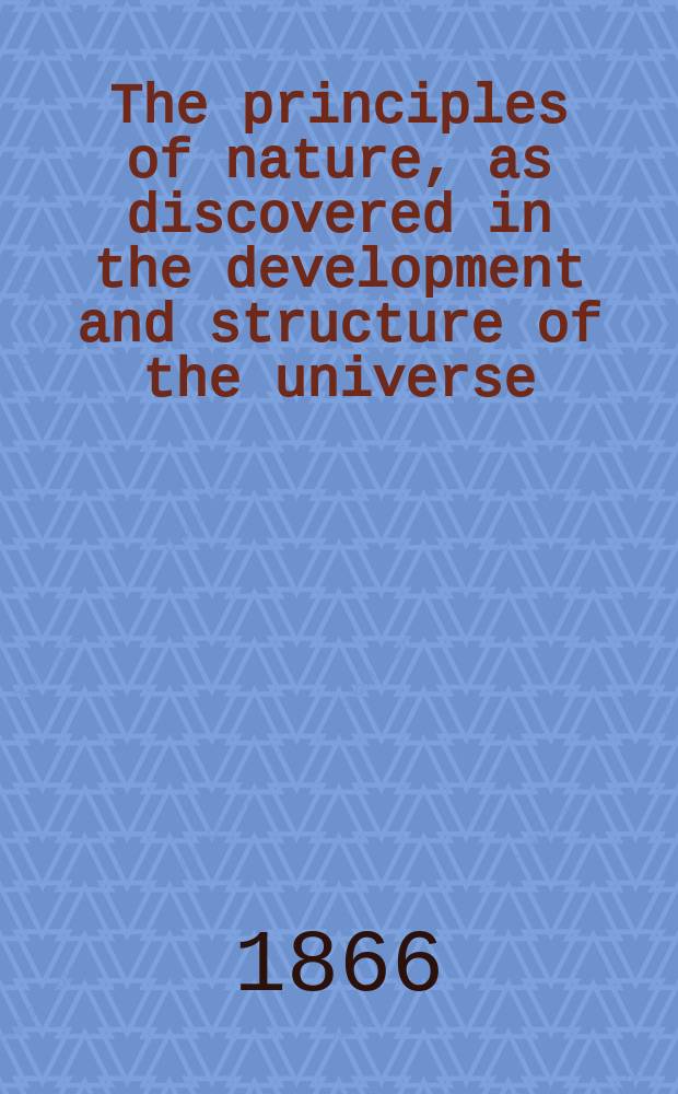 The principles of nature, as discovered in the development and structure of the universe : the solar system, laws and method of its development, earth, history of its developments being a concise exposition of the laws of universal development, of origin of systems, suns, planets; the laws governing their motions, forces, & c., also a history of the development of earth from the period of its first formation until the present also an exposition of the spiritual universe [in 3 vol.]. Vol. 1