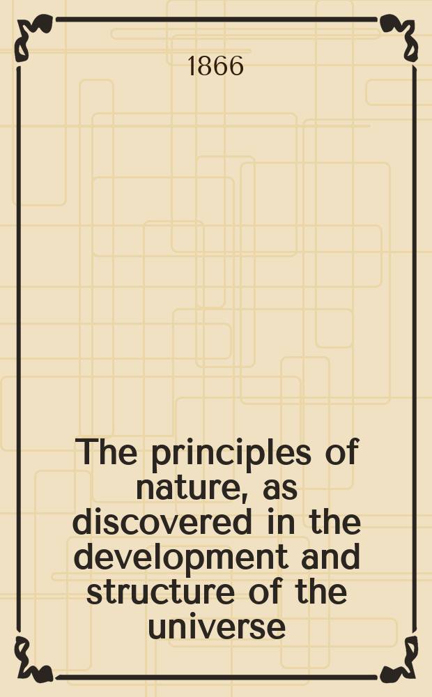 The principles of nature, as discovered in the development and structure of the universe : the solar system, laws and method of its development, earth, history of its developments : being a concise exposition of the laws of universal development, of origin of systems, suns, planets; the laws governing their motions, forces, & c., also a history of the development of earth from the period of its first formation until the present : also an exposition of the spiritual universe : in 3 vol.
