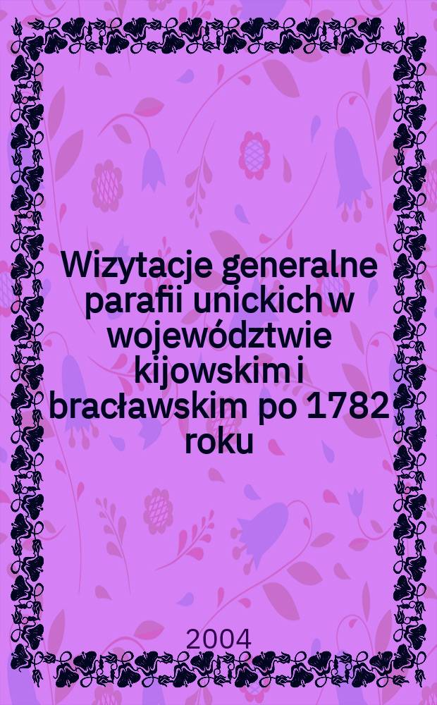 Wizytacje generalne parafii unickich w województwie kijowskim i bracławskim po 1782 roku = Общий обзор униатских приходов в Киевском и Брацлавском воеводствах после 1782 года