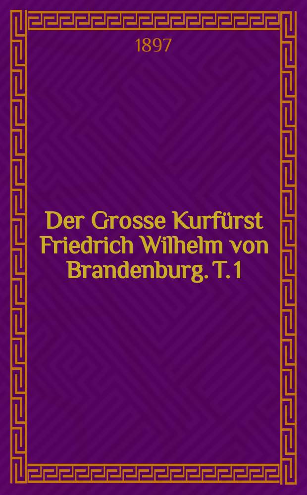 Der Grosse Kurfürst Friedrich Wilhelm von Brandenburg. T. 1 : 1640 bis 1660