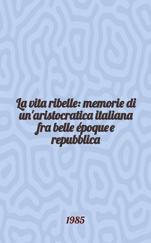 La vita ribelle : memorie di un'aristocratica italiana fra belle époque e repubblica = Мятежная жизнь: воспоминания итальянской аристократки о прекрасной эпохе и республике