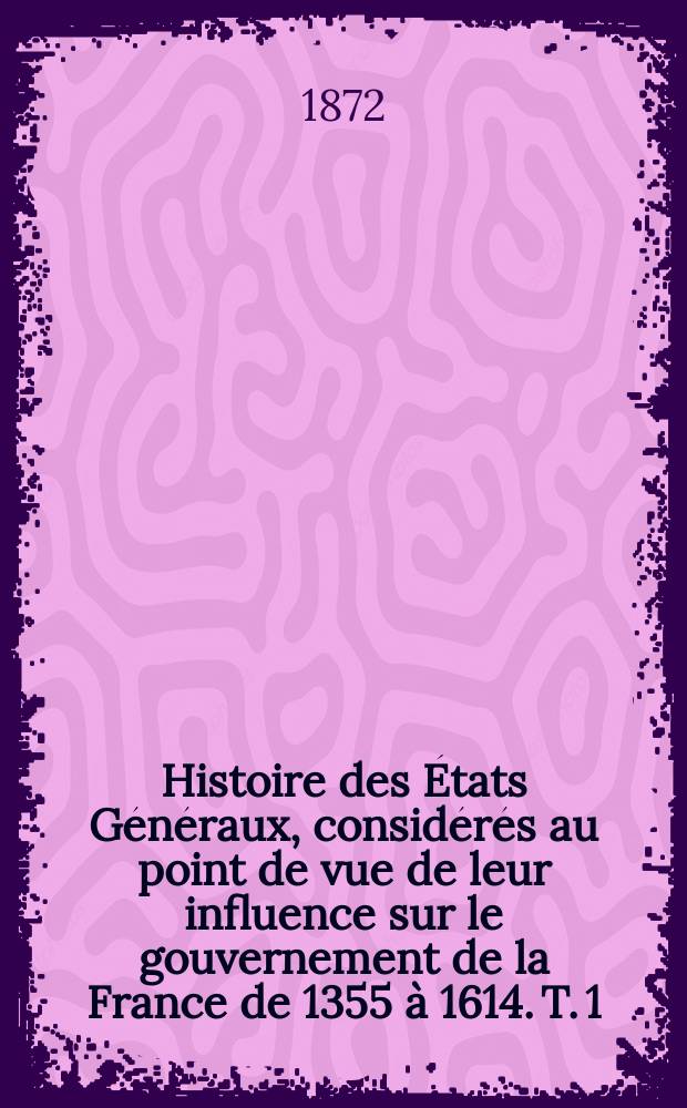 Histoire des États Généraux, considérés au point de vue de leur influence sur le gouvernement de la France de 1355 à 1614. T. 1