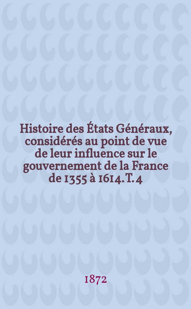 Histoire des États Généraux, considérés au point de vue de leur influence sur le gouvernement de la France de 1355 à 1614. T. 4