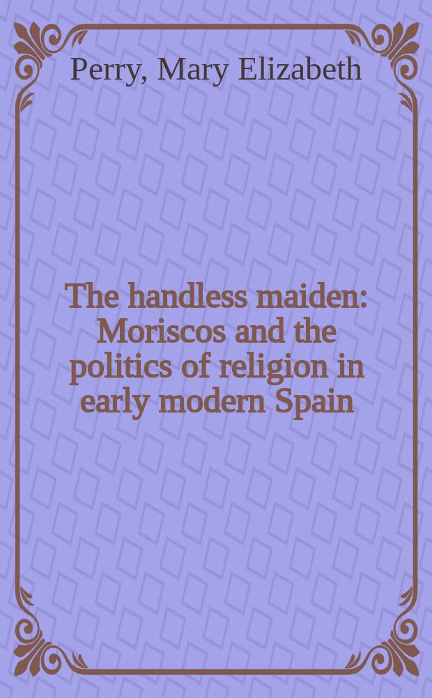 The handless maiden : Moriscos and the politics of religion in early modern Spain = Безрукие девушки: Мориски и религиозная политика в Испании раннего нового времени