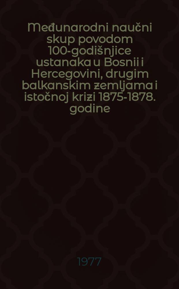 Međunarodni naučni skup povodom 100-godišnjice ustanaka u Bosnii i Hercegovini, drugim balkanskim zemljama i istočnoj krizi 1875-1878. godine = Reunion scientifique internationale à l'ocasion du 100ème anniversaire des insurections en Bosnie-Herzegovine, dans d'autres pays balcaniques et de la crise d'Orient de 1875 à 1878 : Sarajevo-Ilidža, 1-3. oktobra 1975. = 100-летие восстания в Боснии и Герцеговине, других балканских странах и восточный кризис 1875-1878 гг.