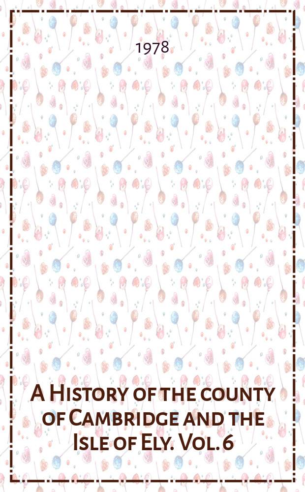 A History of the county of Cambridge and the Isle of Ely. Vol. 6