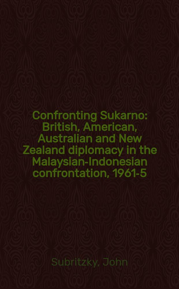 Confronting Sukarno : British, American, Australian and New Zealand diplomacy in the Malaysian-Indonesian confrontation, 1961-5 = Противостояние Сукарно: британская, американская и новозеландская дипломания в Малазийска-индонезийской конфронтации,1961-65