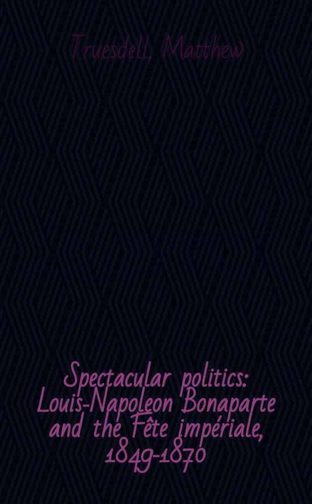 Spectacular politics : Louis-Napoleon Bonaparte and the Fête impériale, 1849-1870 = Театральная политика: Луи-Наполеон Бонапарт и праздничная империяи