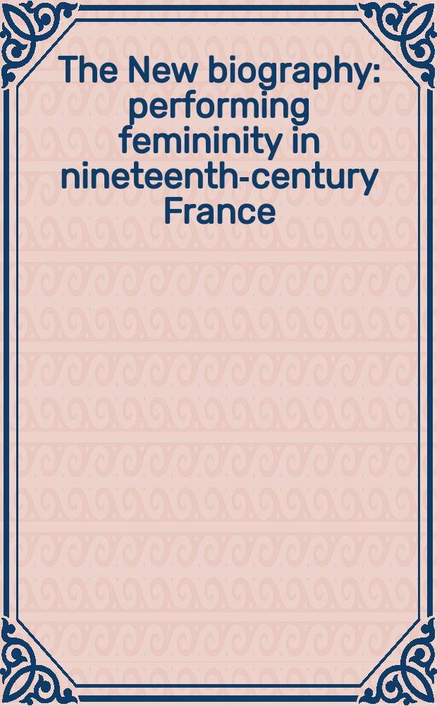 The New biography : performing femininity in nineteenth-century France = Новые биографии