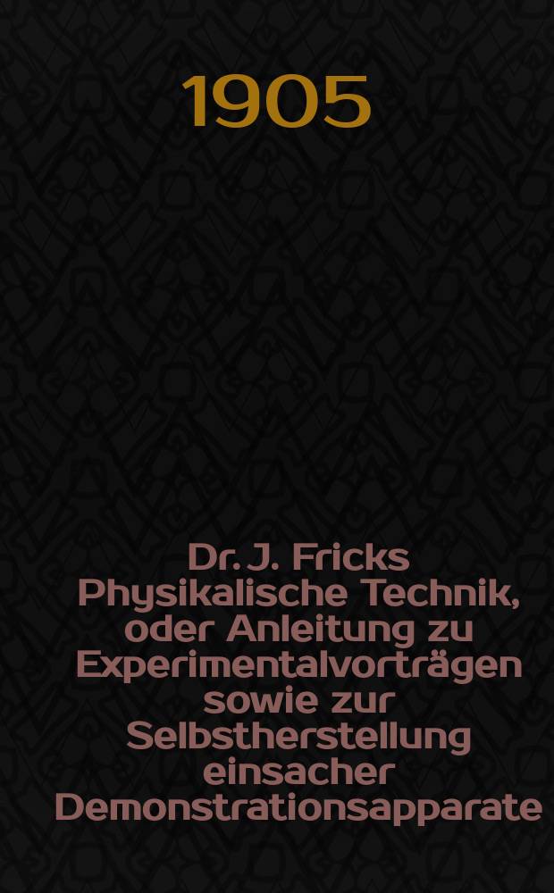 Dr. J. Fricks Physikalische Technik, oder Anleitung zu Experimentalvorträgen sowie zur Selbstherstellung einsacher Demonstrationsapparate : in 2 Bänden. Bd. 1