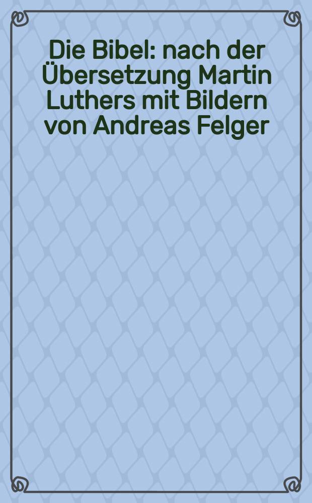Die Bibel : nach der &Uuml;bersetzung Martin Luthers mit Bildern von Andreas Felger : Bibeltext in der revidierten Fassung von 1984