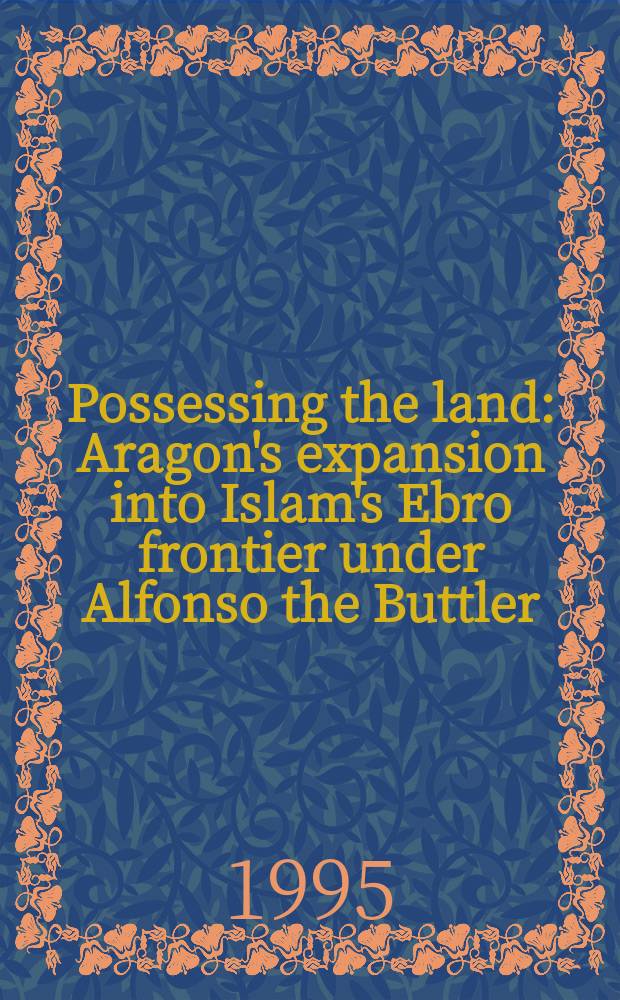 Possessing the land : Aragon's expansion into Islam's Ebro frontier under Alfonso the Buttler = Владеющий землей: арагонская экспансия I арабские границы, 1104-1134