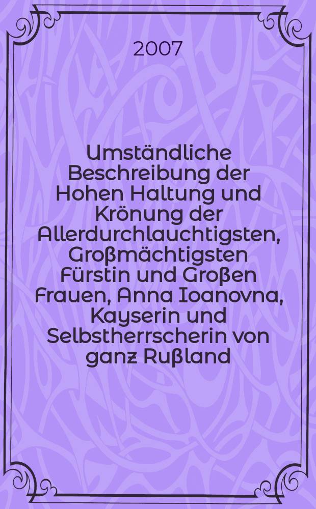 Umständliche Beschreibung der Hohen Haltung und Krönung der Allerdurchlauchtigsten, Groβmächtigsten Fürstin und Groβen Frauen, Anna Ioanovna, Kayserin und Selbstherrscherin von ganz Ruβland ... wie solche den 28. April 1730... vollzogen worden : nach dem russischen Original Teutsch übersetzet, und mit denen dazu gehörigen Kupffern versehen : Album