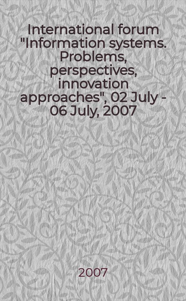 International forum "Information systems. Problems, perspectives, innovation approaches", 02 July - 06 July, 2007 : proceedings of the forum