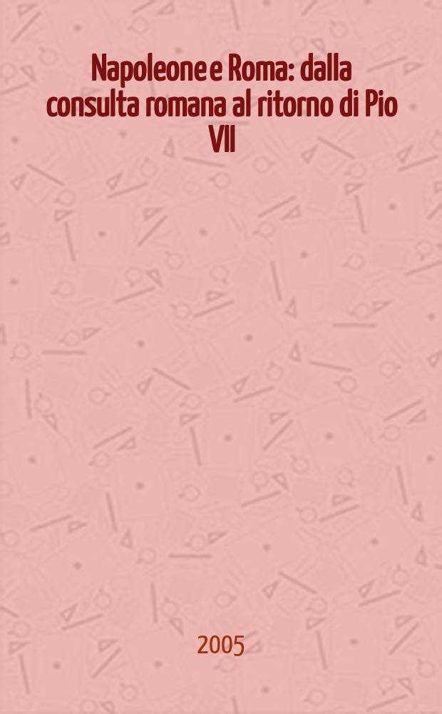 Napoleone e Roma : dalla consulta romana al ritorno di Pio VII (1811-1814) = Наполеон и Рим: консультации по по возвращению Пия VII, 1811-1814