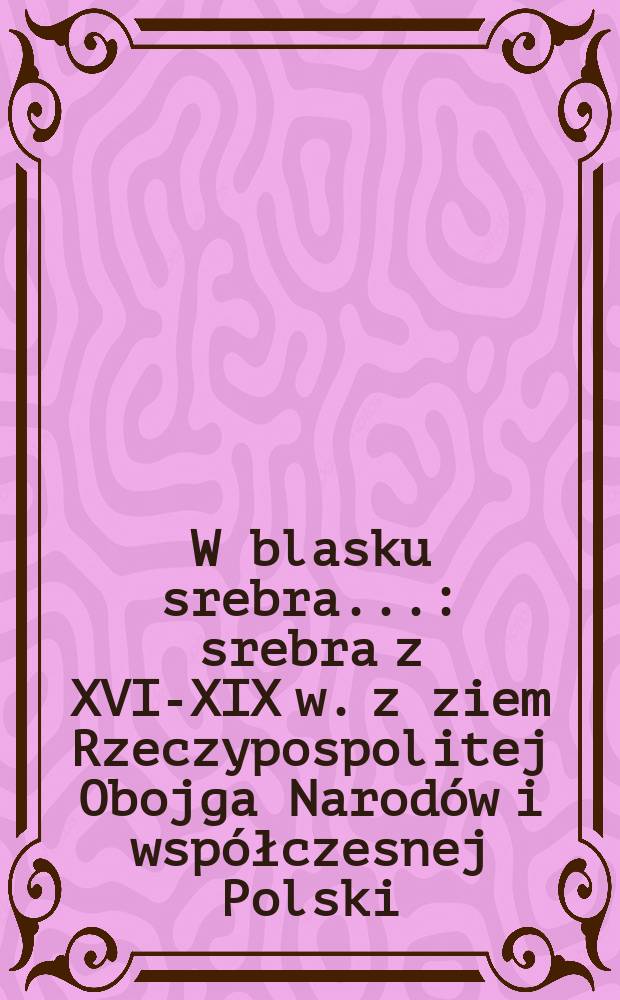 W blasku srebra... : srebra z XVI-XIX w. z ziem Rzeczypospolitej Obojga Narodów i współczesnej Polski : ze zbiorów muzeów rosyjskich: Ermitażu w Sankt Petersburgu, muzeów Moskiewskiego Kremla i Muzeum historycznego w Moskwie : Katalog = Великолепие серебра... Серебро 16 - 19 вв. с земли Речи Посполитой, два народа в современной Польше.