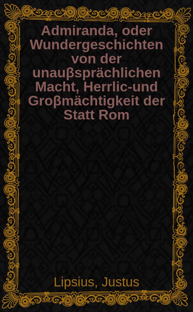 Admiranda, oder Wundergeschichten von der unauβsprächlichen Macht, Herrlich- und Groβmächtigkeit der Statt Rom = Достойный восхищения: чудесная история о невыразимой силе, великолепной и огромной мощи города Рима